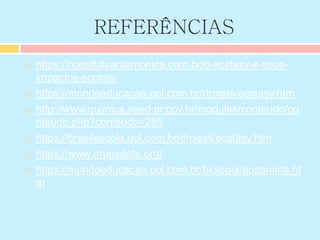 REFERÊNCIAS
 https://hospitalsantamonica.com.br/o-ecstasy-e-seus-
impactos-sociais/
 https://mundoeducacao.uol.com.br/drogas/ecstasy.htm
 http://www.quimica.seed.pr.gov.br/modules/conteudo/co
nteudo.php?conteudo=265
 https://brasilescola.uol.com.br/drogas/ecstasy.htm
 https://www.drugsdata.org/
 https://mundoeducacao.uol.com.br/biologia/dopamina.ht
m
 