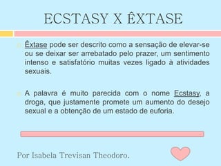 ECSTASY X ÊXTASE
 Êxtase pode ser descrito como a sensação de elevar-se
ou se deixar ser arrebatado pelo prazer, um sentimento
intenso e satisfatório muitas vezes ligado à atividades
sexuais.
 A palavra é muito parecida com o nome Ecstasy, a
droga, que justamente promete um aumento do desejo
sexual e a obtenção de um estado de euforia.
Por Isabela Trevisan Theodoro.
 
