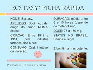 ECSTASY: FICHA RÁPIDA
 NOME: Ecstasy.
 APELIDOS: Docinho, bala,
droga do amor, MDMA,
êxtase.
 CRIAÇÃO: Entre 1912 a
1914, pela indústria
farmacêutica Merck.
 CONSUMO: Oral, injetável
ou inalação.
Por Isabela Trevisan Theodoro.
 DURAÇÃO: média entre
8 e 10 horas (depende
do metabolismo).
 DOSE: 75 a 150 mg.
 STATUS NO BRASIL:
Banida e Ilegal.
 É bonitinha mas potente.
 