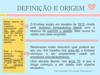 DEFINIÇÃO E ORIGEM
Afinal, depois de
testes os
criadores
perceberam que
não deu certo
(não sei porquê,
já que um dos
efeitos é
diminuição de
apetite).
Pois o Ecstasy
deixava os
pacientes num
estado de
“leveza” mental. E
a partir daí virou
um calmante
psiquiátrico.
 O Ecstasy surgiu em meados de 1912, criado
pela indústria farmacêutica Merck com o
objetivo de suprimir o apetite. Mas nunca foi
usado com esse propósito.
 Resolveram então descobrir qual poderia ser
seu uso. Em meados dos anos 60, o Ecstasy
começou a ser amplamente usado em
processos psicoterapêuticos.
 Uma década depois, nos anos 70, é que a
droga começou a ser usada com objetivo
recreativo.
Por Isabela Trevisan Theodoro.
 