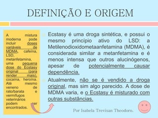 DEFINIÇÃO E ORIGEM
A mistura
moderna pode
incluir doses
variáveis de
MDMA, cafeína,
LSD,
metanfetamina,
uma pequena
dose do Ecstasy
original (para
render mais),
cocaína, heroína.
Até mesmo
veneno de
rato/barata e
vermífugos
veterinários
podem ser
encontrados.
 Ecstasy é uma droga sintética, e possui o
mesmo princípio ativo do LSD: a
Metilenodioxidometaanfetamina (MDMA), é
considerada similar a metanfetamina e é
menos intensa que outros alucinógenos,
apesar de potencialmente causar
dependência.
 Atualmente, não se é vendido a droga
original, mas sim algo parecido. A dose de
MDMA varia, e o Ecstasy é misturado com
outras substâncias.
Por Isabela Trevisan Theodoro.
 