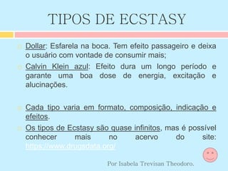 TIPOS DE ECSTASY
 Dollar: Esfarela na boca. Tem efeito passageiro e deixa
o usuário com vontade de consumir mais;
 Calvin Klein azul: Efeito dura um longo período e
garante uma boa dose de energia, excitação e
alucinações.
 Cada tipo varia em formato, composição, indicação e
efeitos.
 Os tipos de Ecstasy são quase infinitos, mas é possível
conhecer mais no acervo do site:
https://www.drugsdata.org/
Por Isabela Trevisan Theodoro.
 