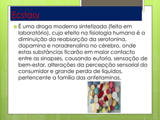  É uma droga moderna sintetizada (feita em
laboratório), cujo efeito na fisiologia humana é a
diminuição da reabsorção da serotonina,
dopamina e noradrenalina no cérebro, onde
estas substâncias ficarão em maior contacto
entre as sinapses, causando euforia, sensação de
bem-estar, alterações da percepção sensorial do
consumidor e grande perda de líquidos,
pertencente a família das anfetaminas.
 