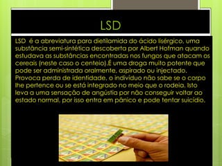 LSD
LSD é a abreviatura para dietilamida do ácido lisérgico, uma
substância semi-sintética descoberta por Albert Hofman quando
estudava as substâncias encontradas nos fungos que atacam os
cereais (neste caso o centeio).É uma droga muito potente que
pode ser administrada oralmente, aspirado ou injectado.
Provoca perda de identidade, o indivíduo não sabe se o corpo
lhe pertence ou se está integrado no meio que o rodeia. Isto
leva a uma sensação de angústia por não conseguir voltar ao
estado normal, por isso entra em pânico e pode tentar suicídio.
 
