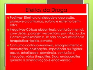 Efeitos da Droga
 Positivos- Elimina a ansiedade e depressão,
promove a confiança, euforia e extremo bem-
estar.
 Negativos-Cólicas abdominais, confusão mental,
convulsões, paragem respiratória por inibição dos
Centros Respiratórios e, se não houver assistência
terapêutica rápida, a morte.
 Consumo continuo-Anorexia, emagrecimento e
desnutrição, obstipação, impotência ou frigidez
sexual, esterilidade, demência, confusão e
infecções várias (hepatites, Sida, endocardites
quando a administração é endovenosa).
 