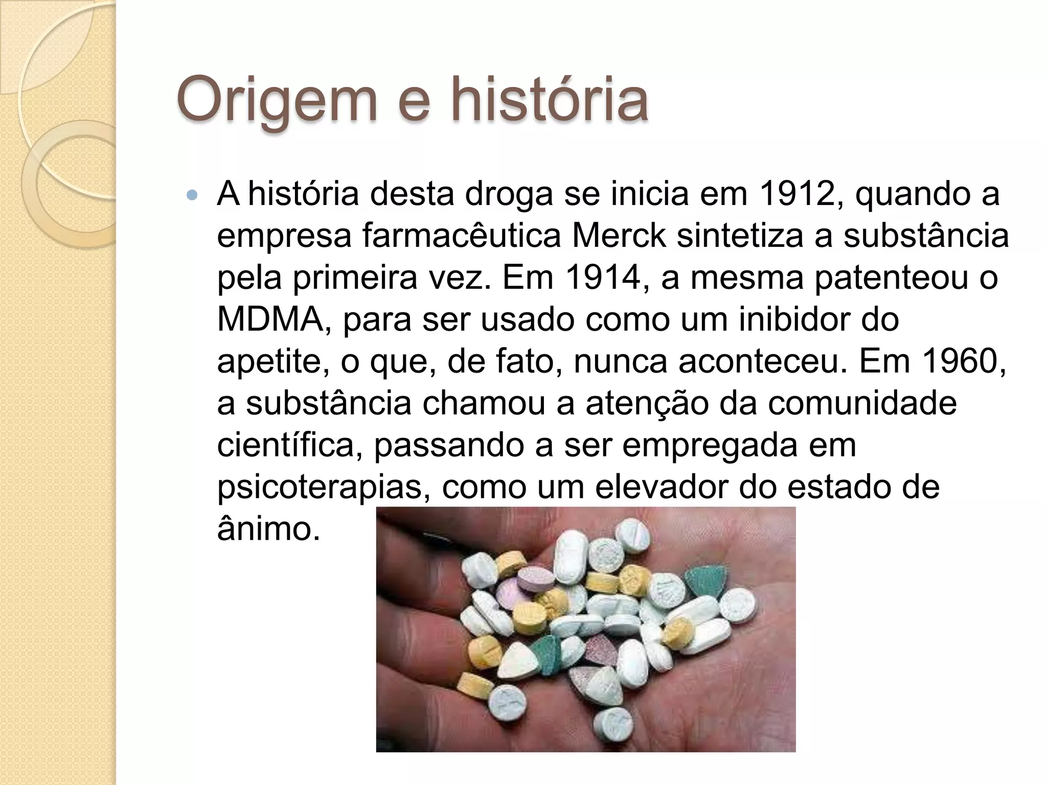 Origem e história
 A história desta droga se inicia em 1912, quando a
empresa farmacêutica Merck sintetiza a substância
pela primeira vez. Em 1914, a mesma patenteou o
MDMA, para ser usado como um inibidor do
apetite, o que, de fato, nunca aconteceu. Em 1960,
a substância chamou a atenção da comunidade
científica, passando a ser empregada em
psicoterapias, como um elevador do estado de
ânimo.
 