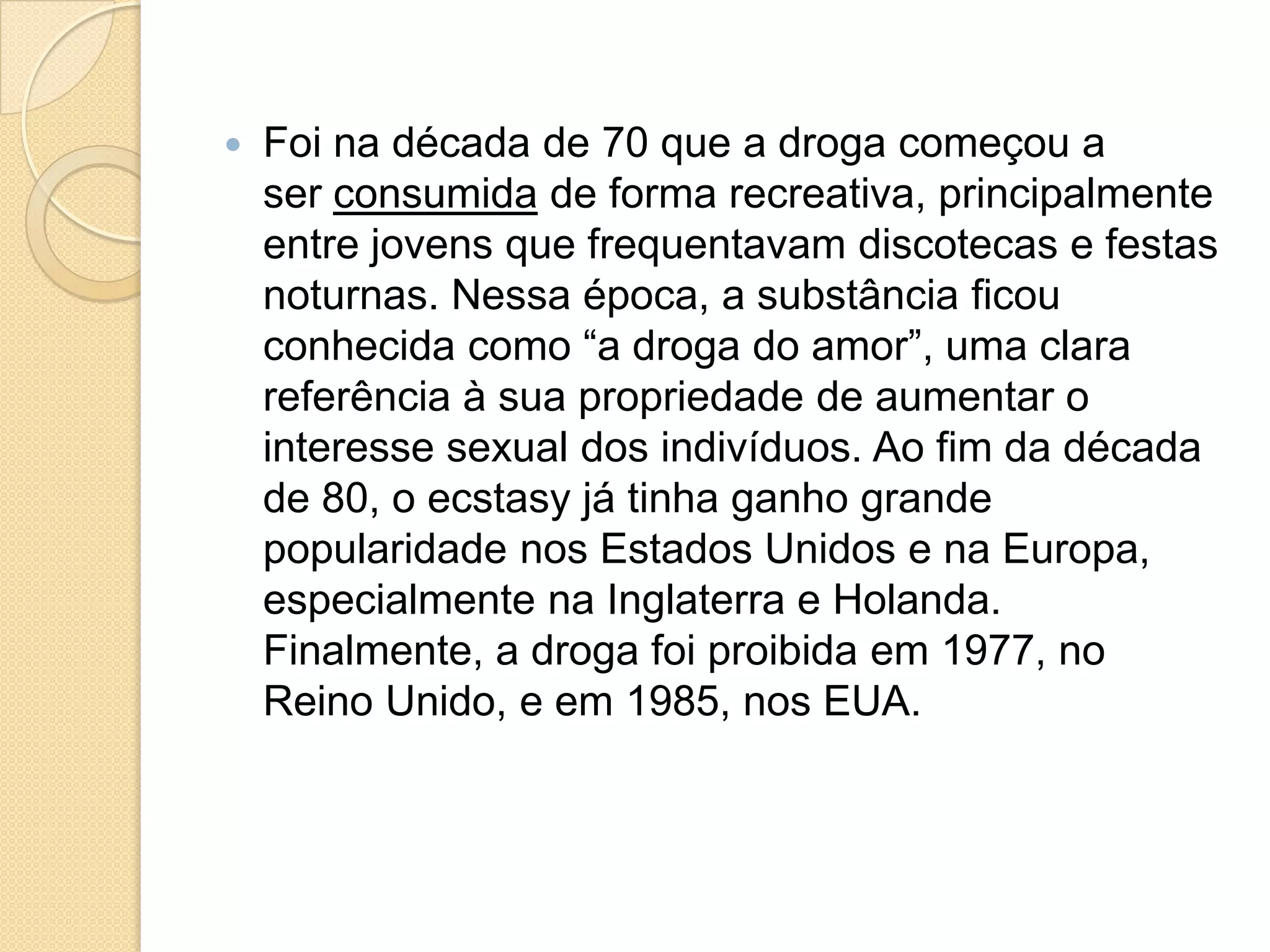  Foi na década de 70 que a droga começou a
ser consumida de forma recreativa, principalmente
entre jovens que frequentavam discotecas e festas
noturnas. Nessa época, a substância ficou
conhecida como “a droga do amor”, uma clara
referência à sua propriedade de aumentar o
interesse sexual dos indivíduos. Ao fim da década
de 80, o ecstasy já tinha ganho grande
popularidade nos Estados Unidos e na Europa,
especialmente na Inglaterra e Holanda.
Finalmente, a droga foi proibida em 1977, no
Reino Unido, e em 1985, nos EUA.
 