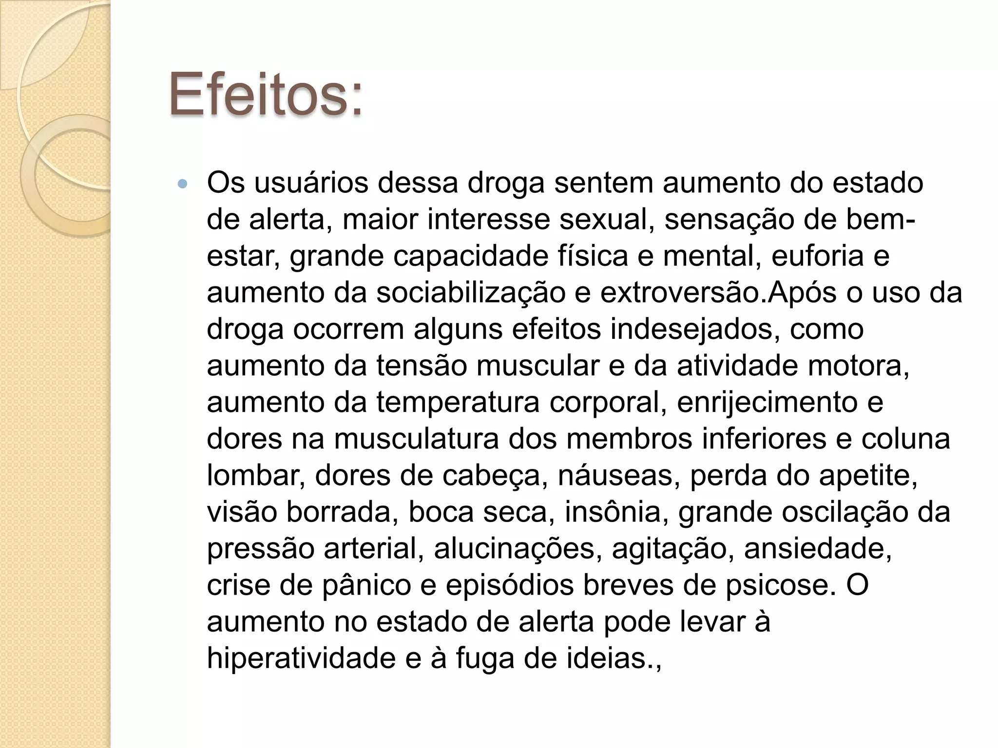 Efeitos:
 Os usuários dessa droga sentem aumento do estado
de alerta, maior interesse sexual, sensação de bem-
estar, grande capacidade física e mental, euforia e
aumento da sociabilização e extroversão.Após o uso da
droga ocorrem alguns efeitos indesejados, como
aumento da tensão muscular e da atividade motora,
aumento da temperatura corporal, enrijecimento e
dores na musculatura dos membros inferiores e coluna
lombar, dores de cabeça, náuseas, perda do apetite,
visão borrada, boca seca, insônia, grande oscilação da
pressão arterial, alucinações, agitação, ansiedade,
crise de pânico e episódios breves de psicose. O
aumento no estado de alerta pode levar à
hiperatividade e à fuga de ideias.,
 