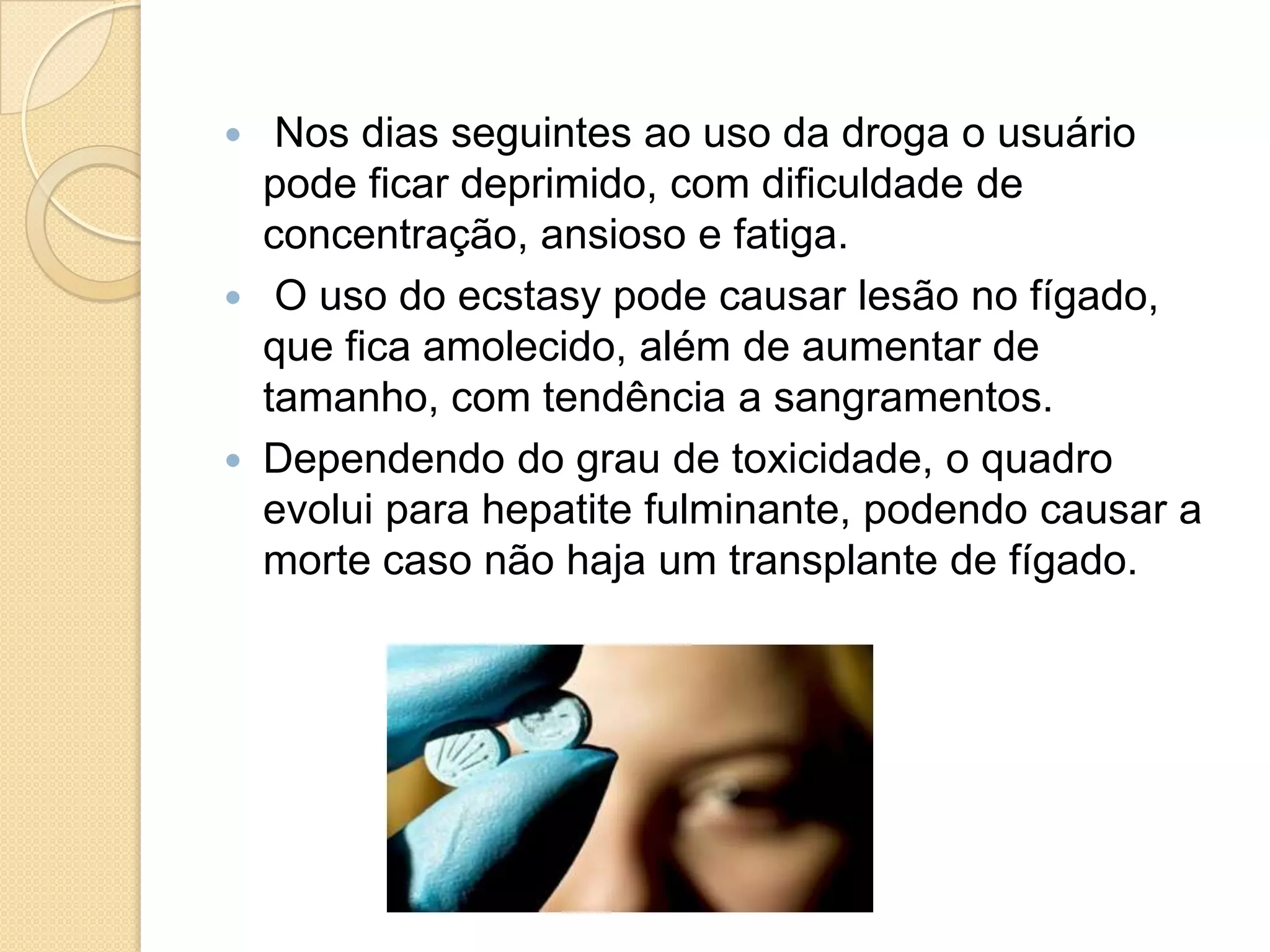  Nos dias seguintes ao uso da droga o usuário
pode ficar deprimido, com dificuldade de
concentração, ansioso e fatiga.
 O uso do ecstasy pode causar lesão no fígado,
que fica amolecido, além de aumentar de
tamanho, com tendência a sangramentos.
 Dependendo do grau de toxicidade, o quadro
evolui para hepatite fulminante, podendo causar a
morte caso não haja um transplante de fígado.
 