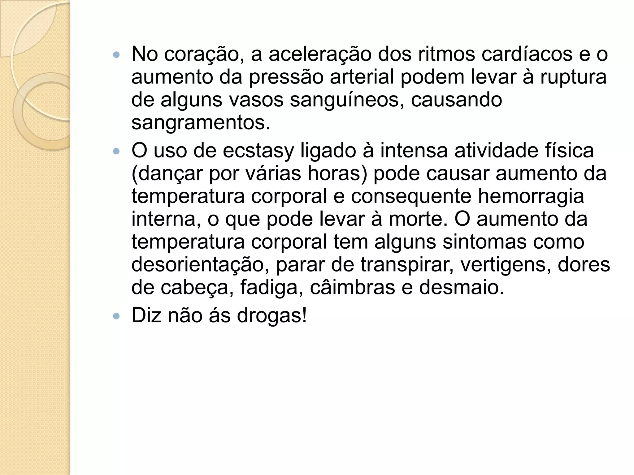  No coração, a aceleração dos ritmos cardíacos e o
aumento da pressão arterial podem levar à ruptura
de alguns vasos sanguíneos, causando
sangramentos.
 O uso de ecstasy ligado à intensa atividade física
(dançar por várias horas) pode causar aumento da
temperatura corporal e consequente hemorragia
interna, o que pode levar à morte. O aumento da
temperatura corporal tem alguns sintomas como
desorientação, parar de transpirar, vertigens, dores
de cabeça, fadiga, câimbras e desmaio.
 Diz não ás drogas!
 