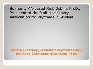    Belmont, MA-based Rick Doblin, Ph.D.,
    President of the Multidisciplinary
    Association for Psychedelic Studies




    MDMA (Ecstasy)-Assisted Psychotherapy
      Relieves Treatment-Resistant PTSD
 