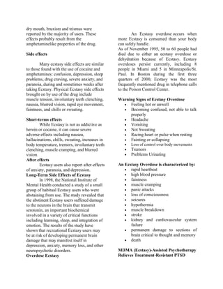 dry mouth, bruxism and trismus were
reported by the majority of users. These                   An Ecstasy overdose occurs when
effects probably result from the                   more Ecstasy is consumed than your body
amphetaminelike properties of the drug.            can safely handle.
                                                   As of November 1995, 50 to 60 people had
Side effects                                       died due to either an ecstasy overdose or
                                                   dehydration because of Ecstasy. Ecstasy
        Many ecstasy side effects are similar      overdoses persist currently, including 8
to those found with the use of cocaine and         people in Miami and 5 in Minneapolis/St.
amphetamines: confusion, depression, sleep         Paul. In Boston during the first three
problems, drug craving, severe anxiety, and        quarters of 2000, Ecstasy was the most
paranoia, during and sometimes weeks after         frequently mentioned drug in telephone calls
taking Ecstasy. Physical Ecstasy side effects      to the Poison Control Center.
brought on by use of the drug include
muscle tension, involuntary teeth clenching,       Warning Signs of Ecstasy Overdose
nausea, blurred vision, rapid eye movement,           Feeling hot or unwell
faintness, and chills or sweating.                    Becoming confused, not able to talk
                                                        properly
Short-terms effects                                   Headache
         While Ecstasy is not as addictive as         Vomiting
heroin or cocaine, it can cause severe                Not Sweating
adverse effects including nausea,                     Racing heart or pulse when resting
hallucinations, chills, sweating, increases in        Fainting or collapsing
body temperature, tremors, involuntary teeth             Loss of control over body movements
clenching, muscle cramping, and blurred                  Tremors
vision.                                                  Problems Urinating
After effects
         Ecstasy users also report after-effects   An Ecstasy Overdose is characterized by:
of anxiety, paranoia, and depression.                  rapid heartbeat
Long-Term Side Effects of Ecstasy                      high blood pressure
         In 1998, the National Institute of            faintness
Mental Health conducted a study of a small             muscle cramping
group of habitual Ecstasy users who were               panic attacks
abstaining from use. The study revealed that           loss of consciousness
the abstinent Ecstasy users suffered damage            seizures
to the neurons in the brain that transmit              hypothermia
serotonin, an important biochemical                    muscle breakdown
involved in a variety of critical functions            stroke
including learning, sleep, and integration of          kidney and cardiovascular system
emotion. The results of the study have                   failure
shown that recreational Ecstasy users may              permanent damage to sections of
be at risk of developing permanent brain                 brain critical to thought and memory
damage that may manifest itself in                     death
depression, anxiety, memory loss, and other
neuropsychotic disorders.                          MDMA (Ecstasy)-Assisted Psychotherapy
Overdose Ecstasy                                   Relieves Treatment-Resistant PTSD
 