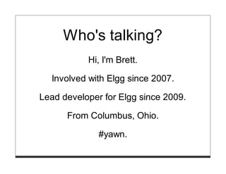 Who's talking?
           Hi, I'm Brett.

  Involved with Elgg since 2007.

Lead developer for Elgg since 2009.

      From Columbus, Ohio.

              #yawn.
 