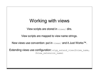 Working with views
             View scripts are stored in views/ dirs.

         View scripts are mapped to view name strings.

  New views use convention: put in   views/   and it Just Works™.

Extending views use configuration: elgg_extend_view($view_name,
                    $view_extension_name)
 