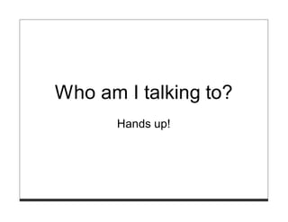 Who am I talking to?
       Hands up!
 