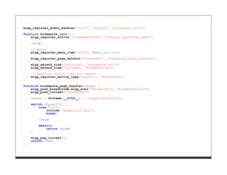 elgg_register_event_handler('init', 'system', 'bookmarks_init');

function bookmarks_init() {
    elgg_register_action('bookmarks/save', "$action_path/save.php");

    [snip]
    // menus
    elgg_register_menu_item('site', $menu_options);
    elgg_register_page_handler('bookmarks', 'bookmarks_page_handler');

    elgg_extend_view('css/elgg', 'bookmarks/css');
    elgg_extend_view('js/elgg', 'bookmarks/js');

    // Register entity type for search
    elgg_register_entity_type('object', 'bookmarks');
}

function bookmarks_page_handler($page) {
    elgg_push_breadcrumb(elgg_echo('bookmarks'), 'bookmarks/all');
    elgg_push_context('bookmarks');

    $pages = dirname(__FILE__) . '/pages/bookmarks';
    switch ($page[0]) {
        case "all":
            include "$pages/all.php";
            break;

        [snip]
        default:
            return false;
    }

    elgg_pop_context();
    return true;
}
 