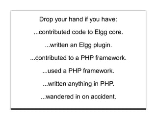 Drop your hand if you have:

 ...contributed code to Elgg core.

     ...written an Elgg plugin.

...contributed to a PHP framework.

    ...used a PHP framework.

    ...written anything in PHP.

   ...wandered in on accident.
 