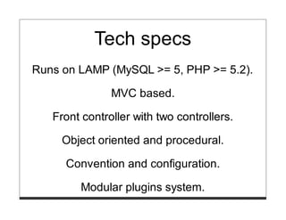 Tech specs
Runs on LAMP (MySQL >= 5, PHP >= 5.2).

               MVC based.

   Front controller with two controllers.

     Object oriented and procedural.

     Convention and configuration.

        Modular plugins system.
 