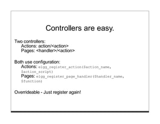 Controllers are easy.
Two controllers:
  Actions: action/<action>
  Pages: <handler>/<action>

Both use configuration:
   Actions: elgg_register_action($action_name,
   $action_script)
   Pages: elgg_register_page_handler($handler_name,
   $function)


Overrideable - Just register again!
 