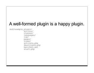 A well-formed plugin is a happy plugin.
mod/example_plugin/
            actions/
            classes/
            languages/
            lib/
            pages/
            views/
            activate.php
            deactivate.php
            manifest.xml
            start.php
 