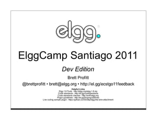ElggCamp Santiago 2011
                               Dev Edition
                                      Brett Profitt
@brettprofitt • brett@elgg.org • http://el.gg/ecstgo11feedback
                                           Helpful Links
                            Elgg 1.8 Trunk - http://elgg.org/elgg-1.8.zip
                           Code standards - http://el.gg/codestandards
                          Code standards checker - http://sniff.elgg.org
                          Plugin guidelines - http://el.gg/pluginguidelines
           Live coding sample plugin - https://github.com/brettp/elgg-the-wire-attachment
 