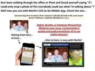 Ever been walking through the office or Plant and found yourself saying "If I
could only snap a photo of this everybody could see what I'm talking about."?
Well now you can with Marlin's ECS to Go Mobile App. Check this out...
 