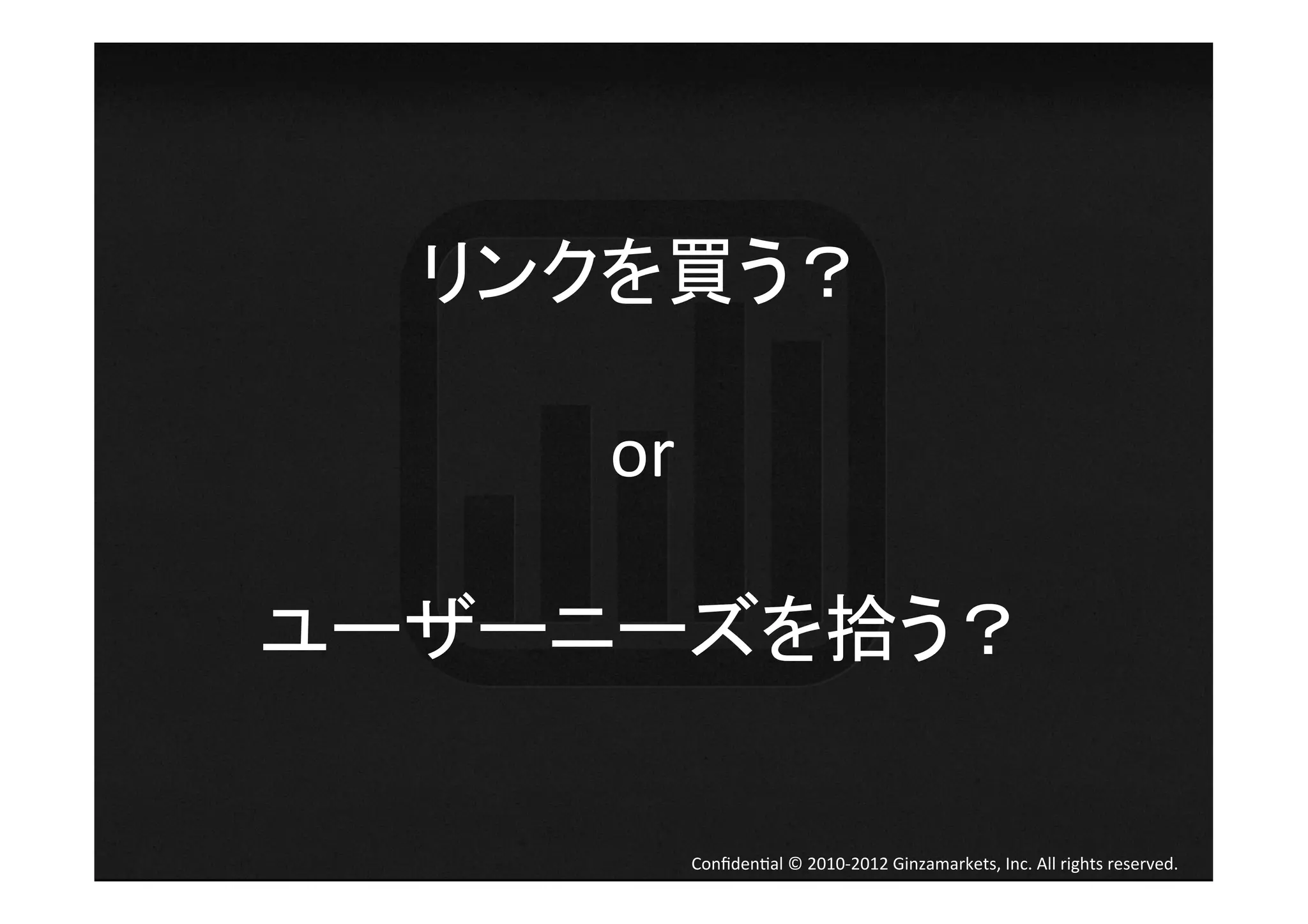 リンクを買う？	
  
     	
  
     or	
  
     	
  
ユーザーニーズを拾う？	
  

        Conﬁden4al	
  ©	
  2010-­‐2012	
  Ginzamarkets,	
  Inc.	
  All	
  rights	
  reserved.	
 