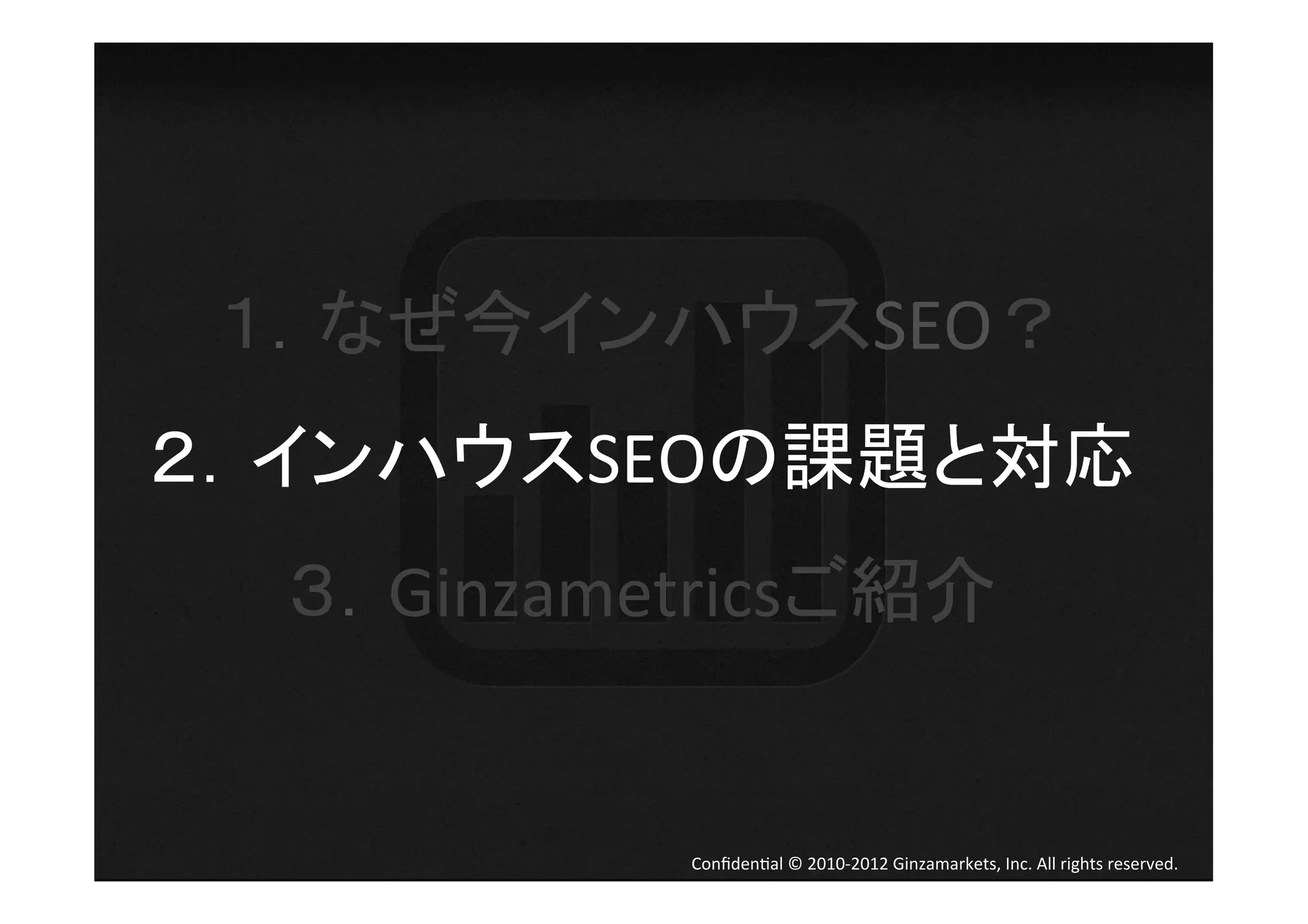 １．なぜ今インハウスSEO？	
  
２．インハウスSEOの課題と対応	
  
  ３．Ginzametricsご紹介	
  


             Conﬁden4al	
  ©	
  2010-­‐2012	
  Ginzamarkets,	
  Inc.	
  All	
  rights	
  reserved.	
 