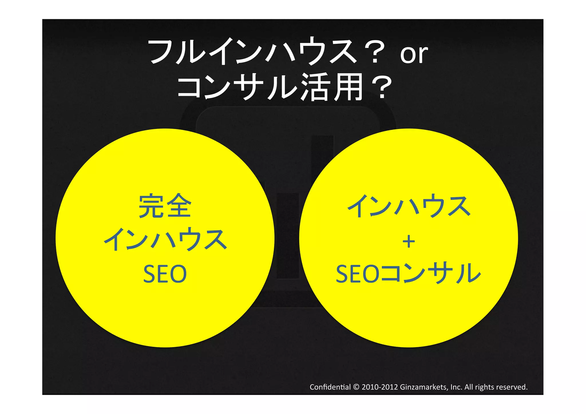 フルインハウス？	
  or	
  
   コンサル活用？	
  	
  


  完全	
                 インハウス	
  
インハウス                     +	
  
  SEO	
               SEOコンサル	
  


            Conﬁden4al	
  ©	
  2010-­‐2012	
  Ginzamarkets,	
  Inc.	
  All	
  rights	
  reserved.	
 
