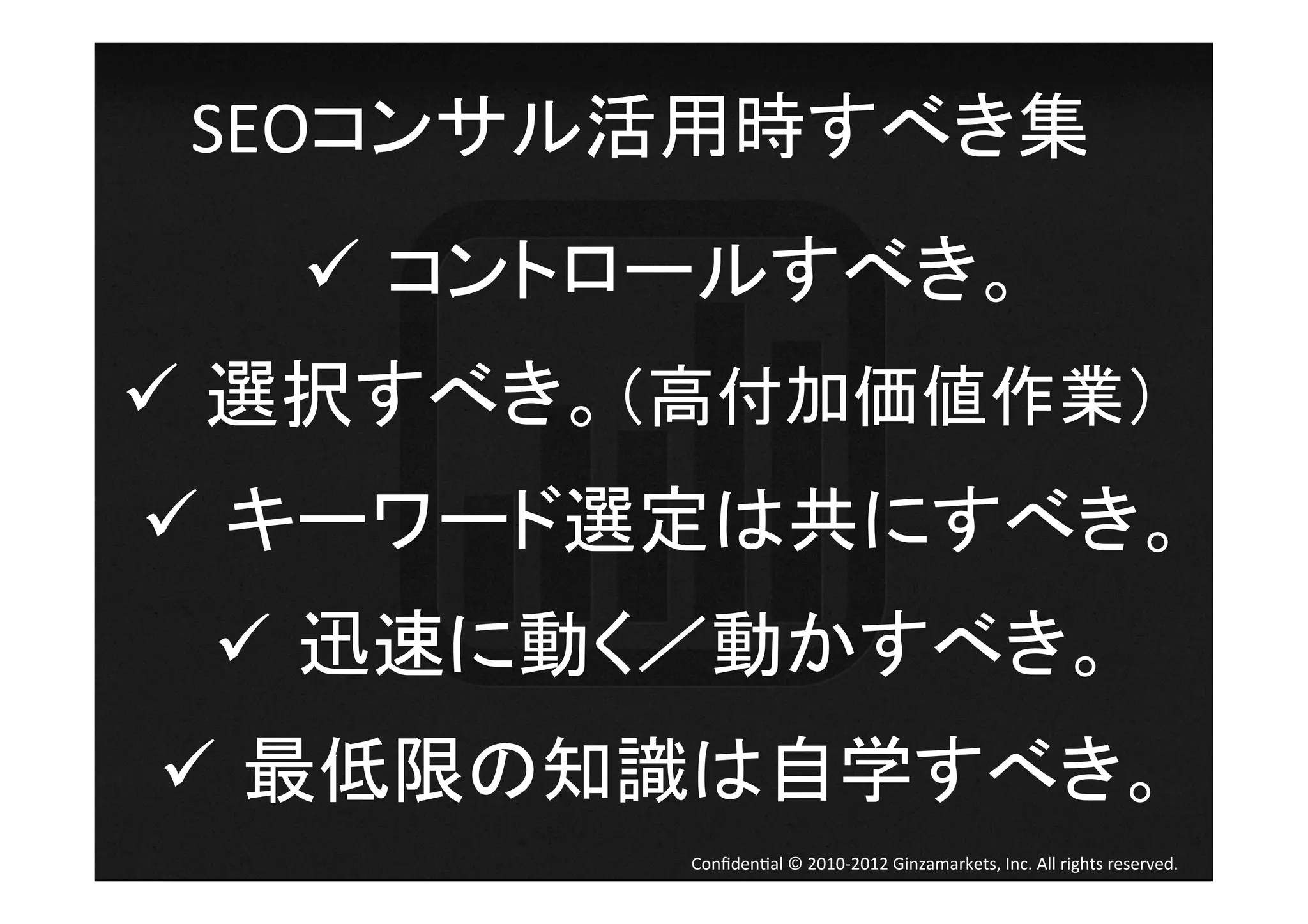 SEOコンサル活用時すべき集	
  
   ü  コントロールすべき。	
ü  選択すべき。（高付加価値作業）	
  
ü  キーワード選定は共にすべき。	
  
  ü  迅速に動く／動かすべき。	
  
ü  最低限の知識は自学すべき。	
  
            Conﬁden4al	
  ©	
  2010-­‐2012	
  Ginzamarkets,	
  Inc.	
  All	
  rights	
  reserved.	
 