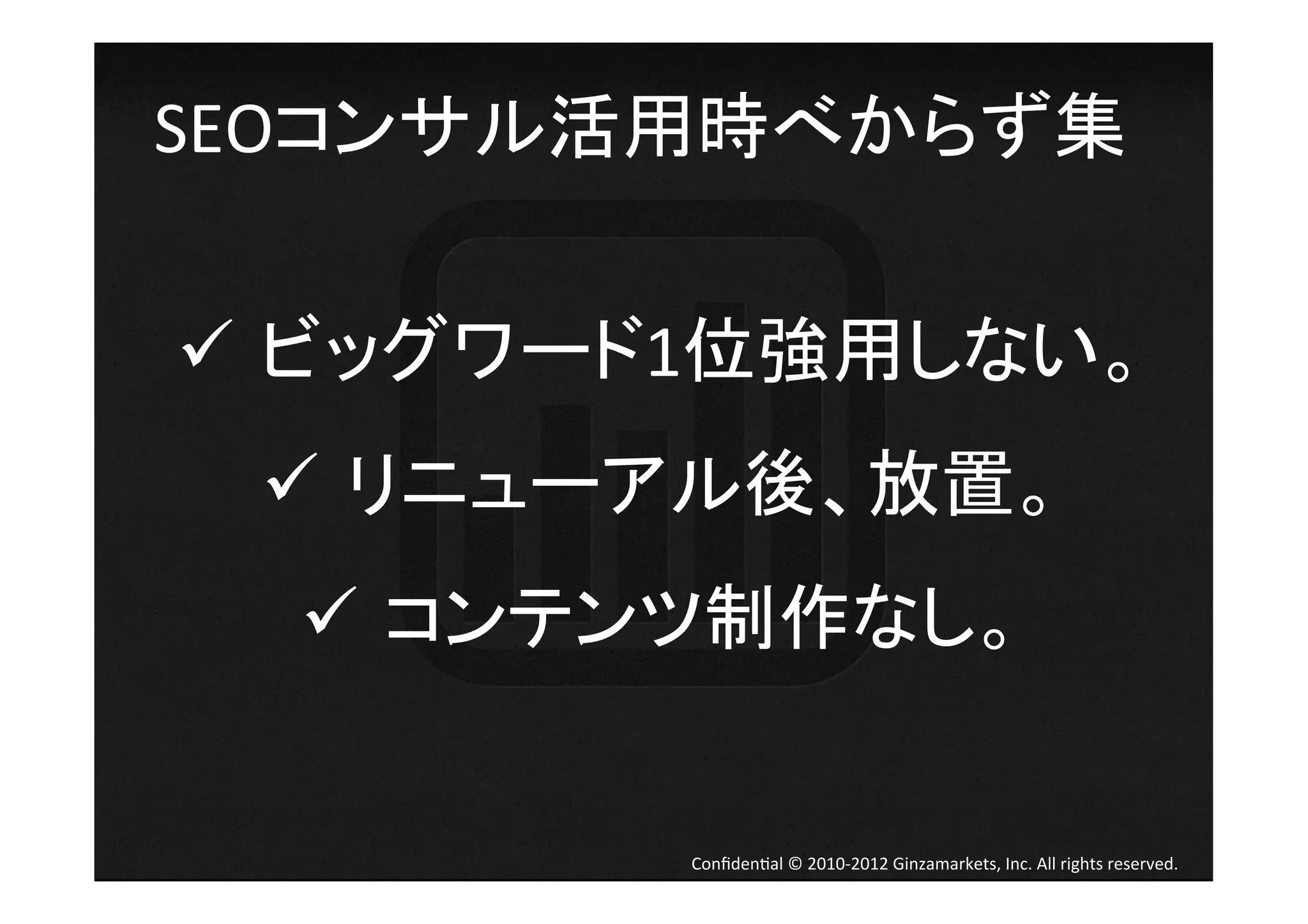 SEOコンサル活用時べからず集	
  


ü  ビッグワード1位強用しない。	
  
  ü  リニューアル後、放置。	
  
  ü  コンテンツ制作なし。	


           Conﬁden4al	
  ©	
  2010-­‐2012	
  Ginzamarkets,	
  Inc.	
  All	
  rights	
  reserved.	
 