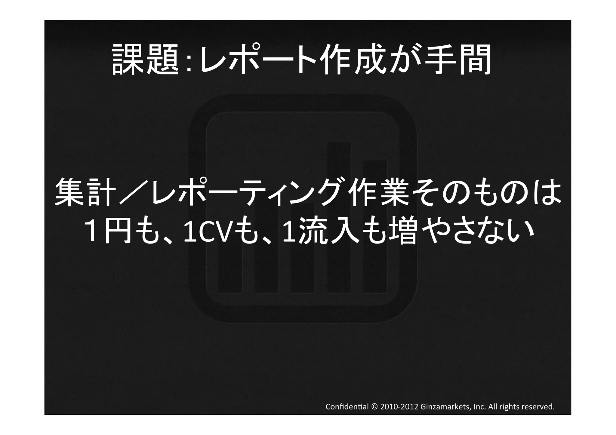 課題：レポート作成が手間	
  


集計／レポーティング作業そのものは	
  
 １円も、1CVも、1流入も増やさない	
  




            Conﬁden4al	
  ©	
  2010-­‐2012	
  Ginzamarkets,	
  Inc.	
  All	
  rights	
  reserved.	
 