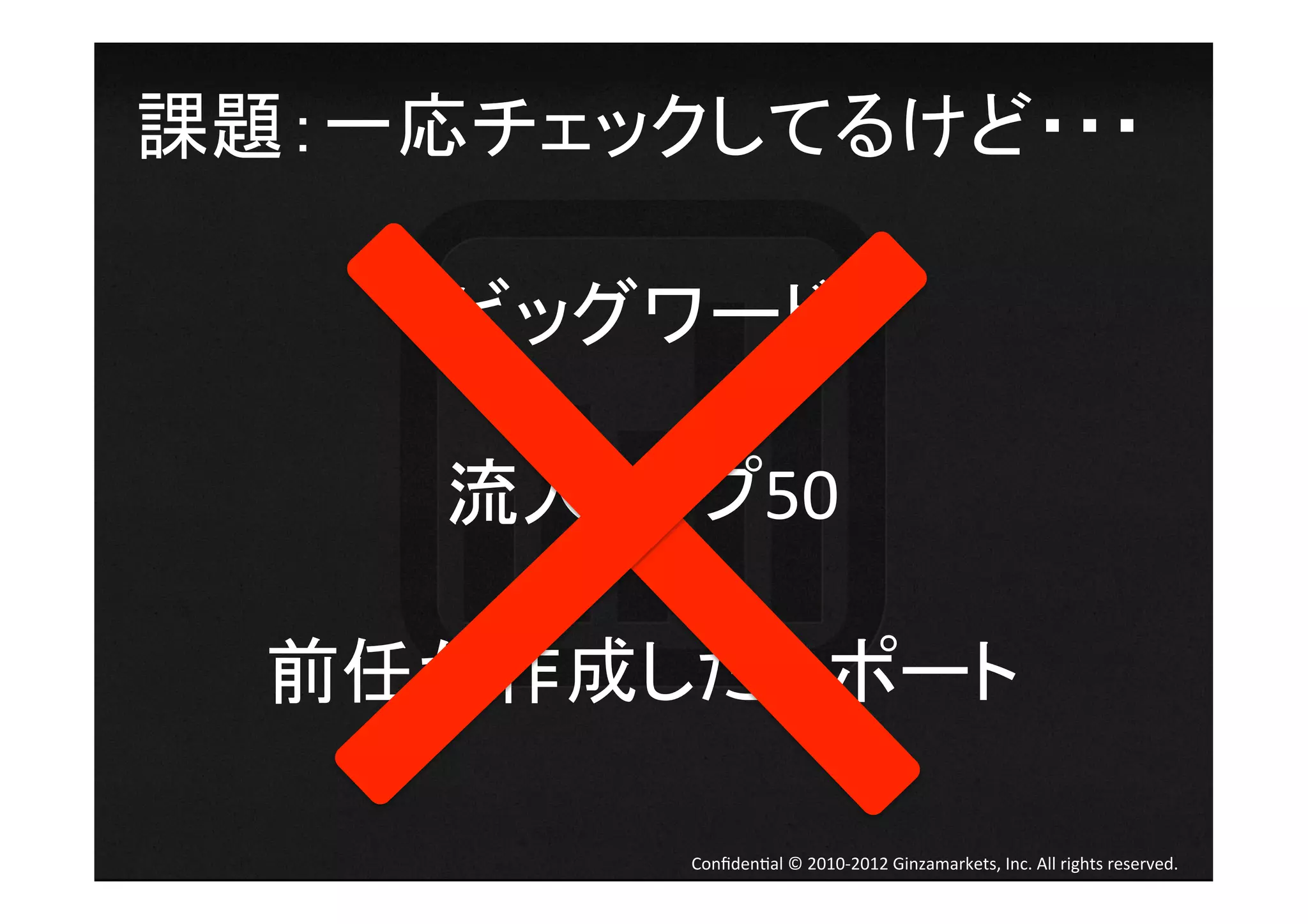 課題：一応チェックしてるけど・・・	
  

    ビッグワード	
  
       	
  
    流入トップ50	
  
       	
  
  前任が作成したレポート	
  

           Conﬁden4al	
  ©	
  2010-­‐2012	
  Ginzamarkets,	
  Inc.	
  All	
  rights	
  reserved.	
 