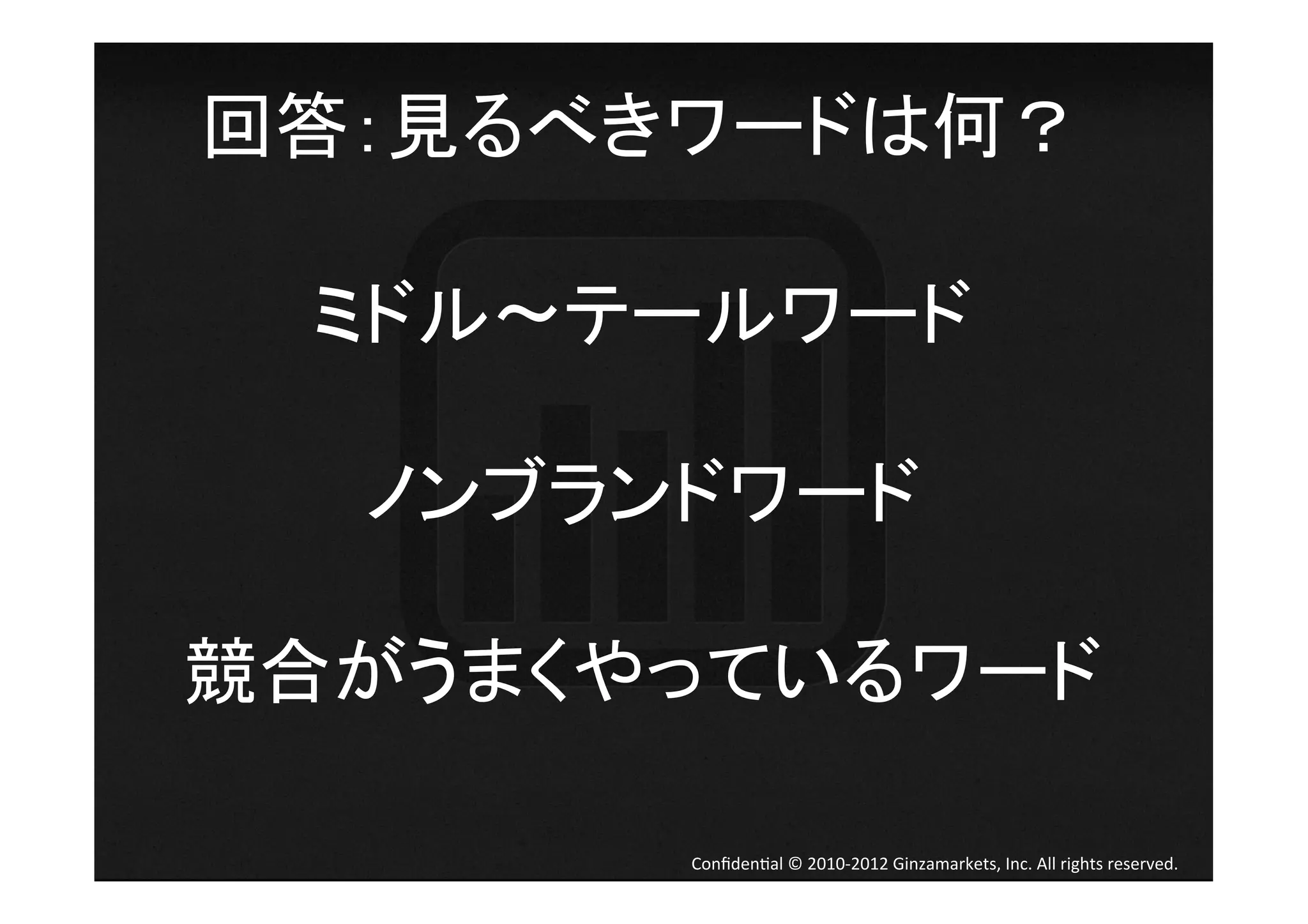 回答：見るべきワードは何？	
  

  ミドル テールワード	
  
       	
  
   ノンブランドワード	
  
       	
  
競合がうまくやっているワード	
  

         Conﬁden4al	
  ©	
  2010-­‐2012	
  Ginzamarkets,	
  Inc.	
  All	
  rights	
  reserved.	
 