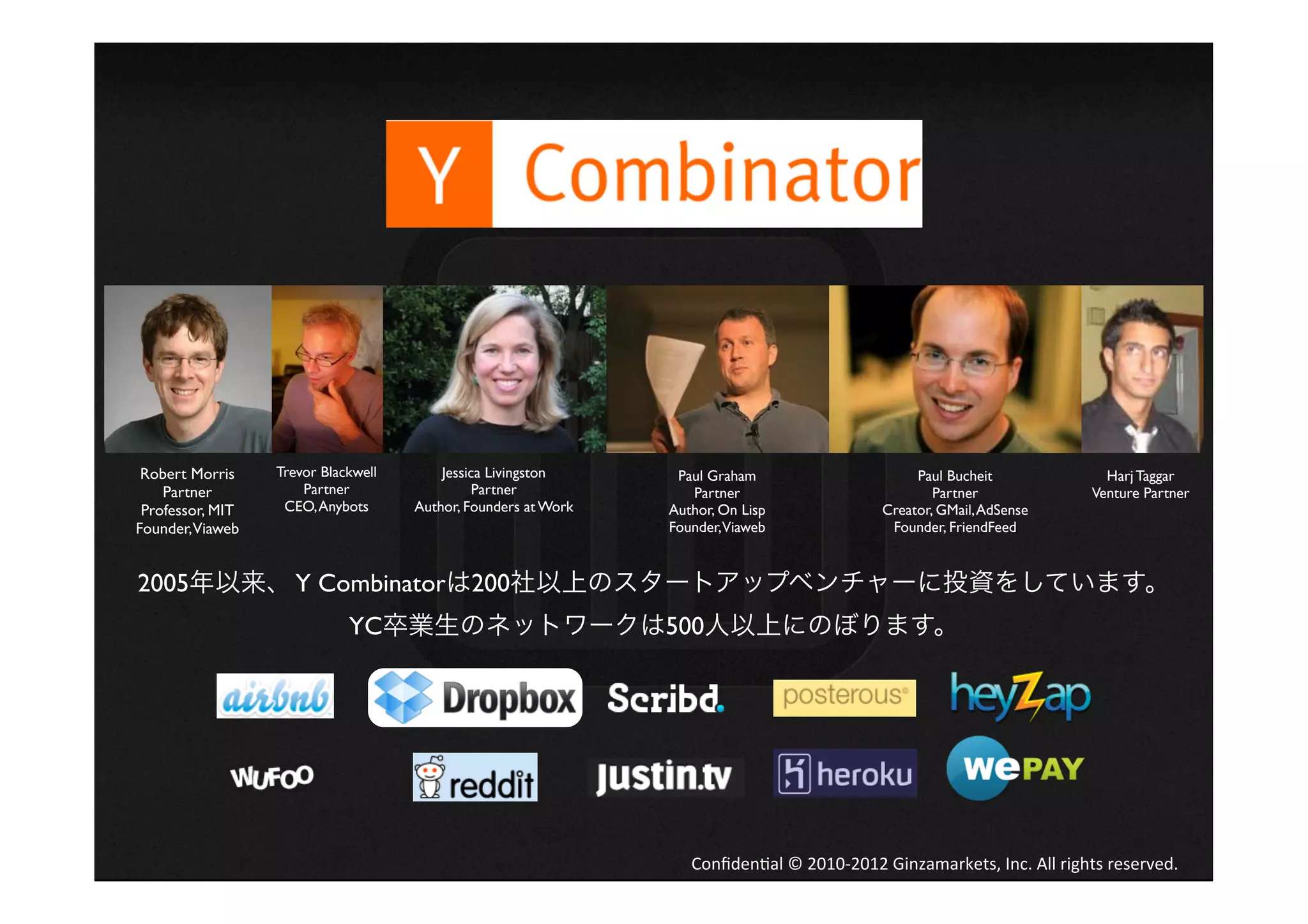 Robert Morris    Trevor Blackwell       Jessica Livingston      Paul Graham                             Paul Bucheit                      Harj Taggar
    Partner           Partner                  Partner             Partner                                  Partner                      Venture Partner
 Professor, MIT    CEO, Anybots      Author, Founders at Work   Author, On Lisp                     Creator, GMail, AdSense
Founder,Viaweb                                                  Founder,Viaweb                       Founder, FriendFeed


2005年以来、 Y Combinatorは200社以上のスタートアップベンチャーに投資をしています。
                             YC卒業生のネットワークは500人以上にのぼります。




                                                                   Conﬁden4al	
  ©	
  2010-­‐2012	
  Ginzamarkets,	
  Inc.	
  All	
  rights	
  reserved.	
 
