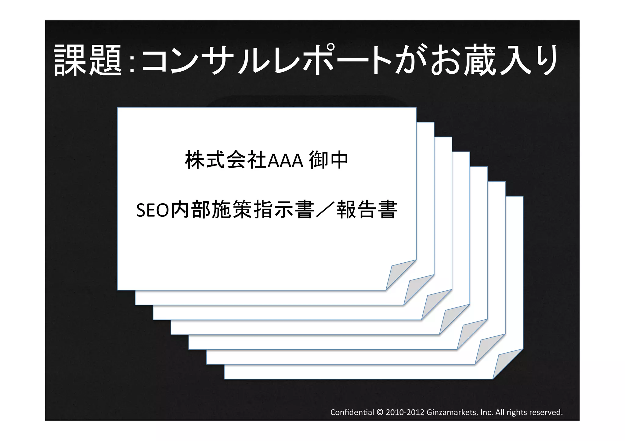 課題：コンサルレポートがお蔵入り	
  

        株式会社AAA	
  御中	
  
          株式会社AAA	
  御中	
  
                 	
  
            株式会社AAA	
  御中	
  
                      	
  
              株式会社AAA	
  御中	
  
   SEO内部施策指示書／報告書	
        	
  
                株式会社AAA	
  御中	
  
     SEO内部施策指示書／報告書	
           	
  
                      株式会社AAA	
  御中	
  
       SEO内部施策指示書／報告書	
              	
  
         SEO内部施策指示書／報告書	
  株式会社AAA	
  御中	
  
                                          	
  
           SEO内部施策指示書／報告書	
                    	
  
             SEO内部施策指示書／報告書	
               SEO内部施策指示書／報告書	




                           Conﬁden4al	
  ©	
  2010-­‐2012	
  Ginzamarkets,	
  Inc.	
  All	
  rights	
  reserved.	
 