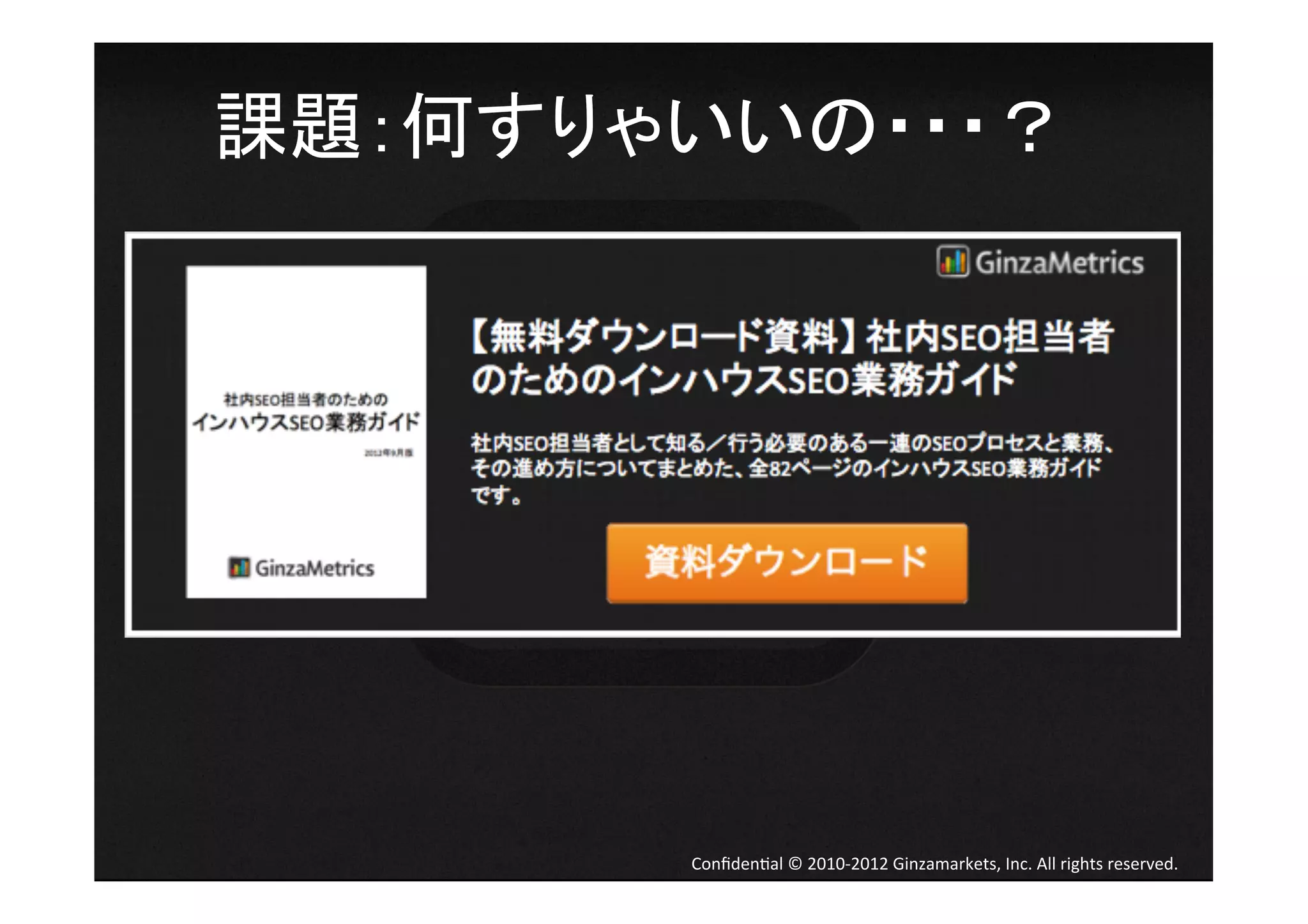 課題：何すりゃいいの・・・？	
  




         Conﬁden4al	
  ©	
  2010-­‐2012	
  Ginzamarkets,	
  Inc.	
  All	
  rights	
  reserved.	
 