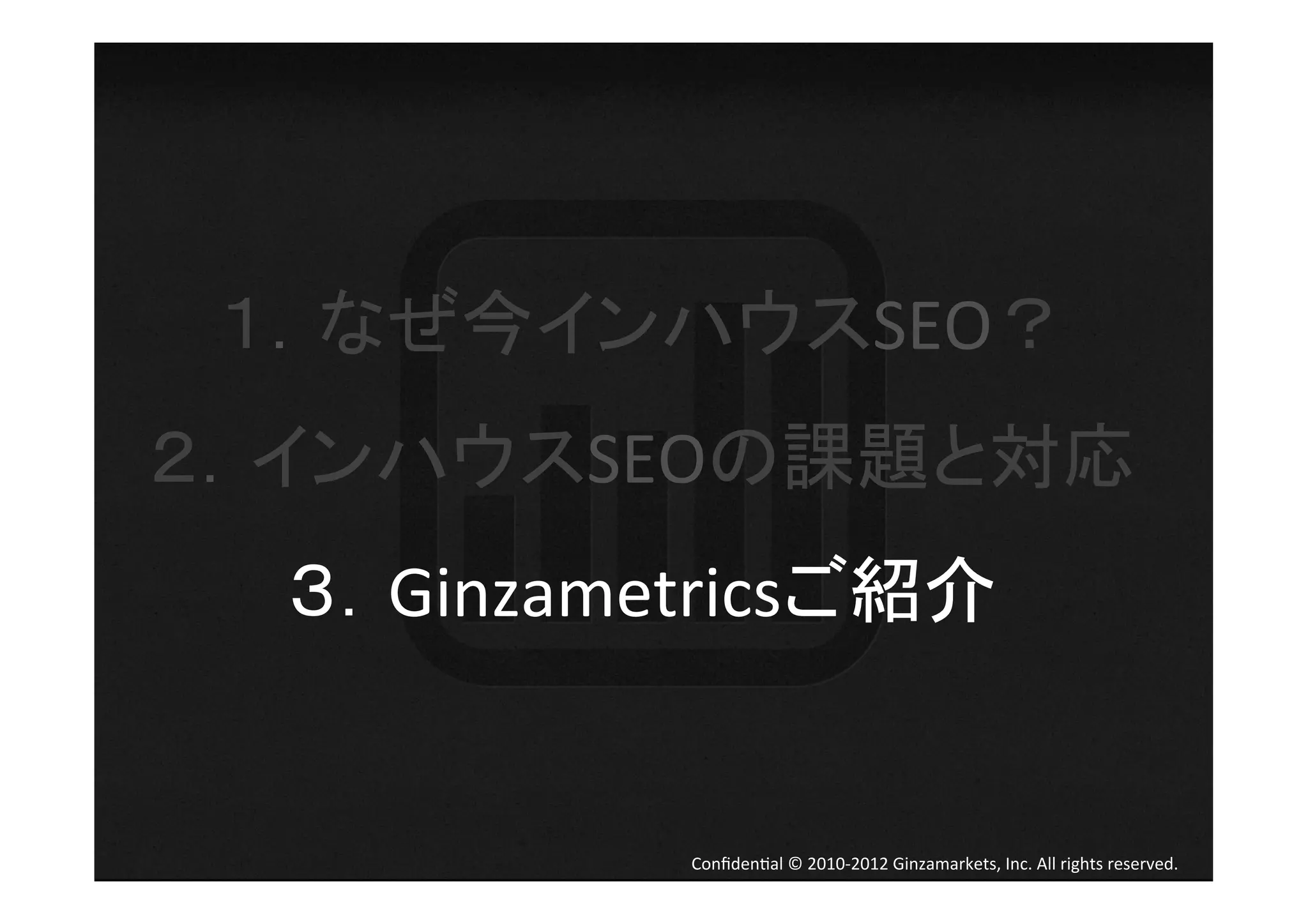 １．なぜ今インハウスSEO？	
  
２．インハウスSEOの課題と対応	
  
  ３．Ginzametricsご紹介	
  


             Conﬁden4al	
  ©	
  2010-­‐2012	
  Ginzamarkets,	
  Inc.	
  All	
  rights	
  reserved.	
 