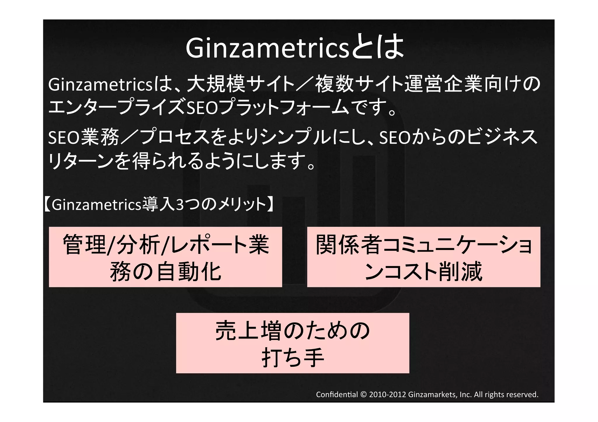 Ginzametricsとは	
Ginzametricsは、大規模サイト／複数サイト運営企業向けの	
  
エンタープライズSEOプラットフォームです。
	
  
                                                              	
  




SEO業務／プロセスをよりシンプルにし、SEOからのビジネス
リターンを得られるようにします。	
  

【Ginzametrics導入3つのメリット】	
  

       管理/分析/レポート業            関係者コミュニケーショ
         務の自動化	
                ンコスト削減	

                   売上増のための	
  
                     打ち手	
                              Conﬁden4al	
  ©	
  2010-­‐2012	
  Ginzamarkets,	
  Inc.	
  All	
  rights	
  reserved.	
 