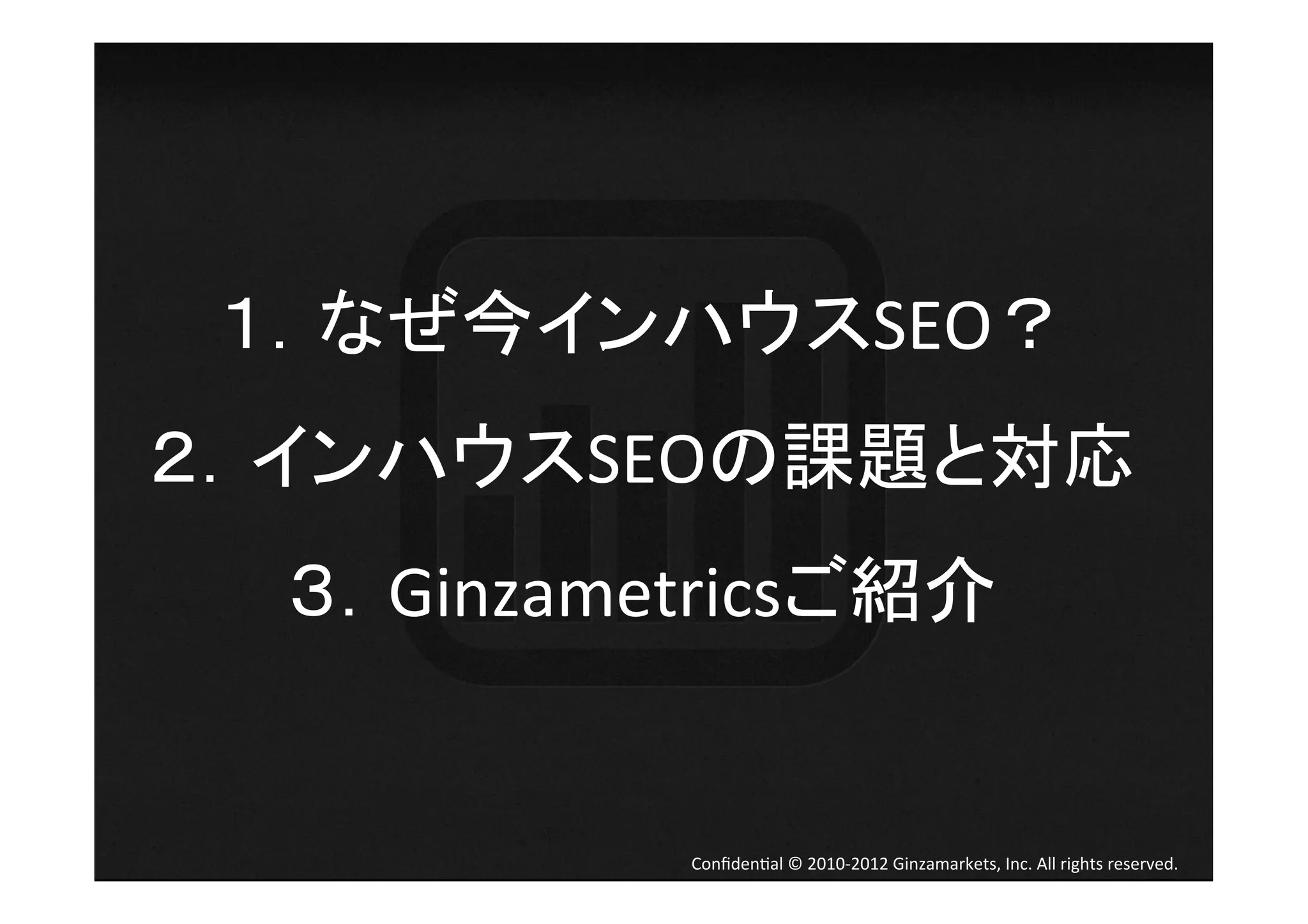 １．なぜ今インハウスSEO？	
  
２．インハウスSEOの課題と対応	
  
  ３．Ginzametricsご紹介	
  


             Conﬁden4al	
  ©	
  2010-­‐2012	
  Ginzamarkets,	
  Inc.	
  All	
  rights	
  reserved.	
 