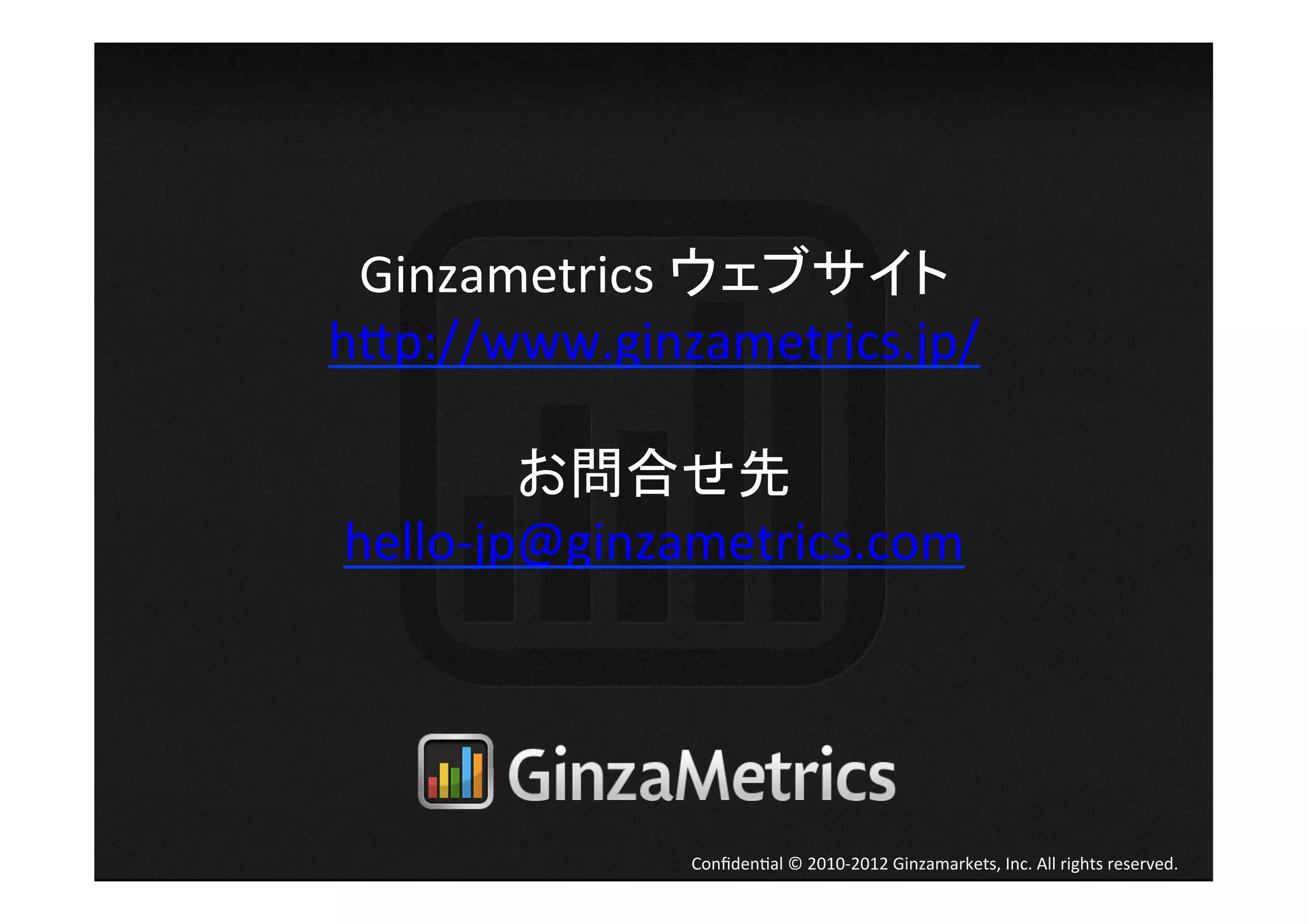 Ginzametrics	
  ウェブサイト	
  
h[p://www.ginzametrics.jp/	
  
               	
  
           お問合せ先	
  
 hello-­‐jp@ginzametrics.com	




                Conﬁden4al	
  ©	
  2010-­‐2012	
  Ginzamarkets,	
  Inc.	
  All	
  rights	
  reserved.	
 