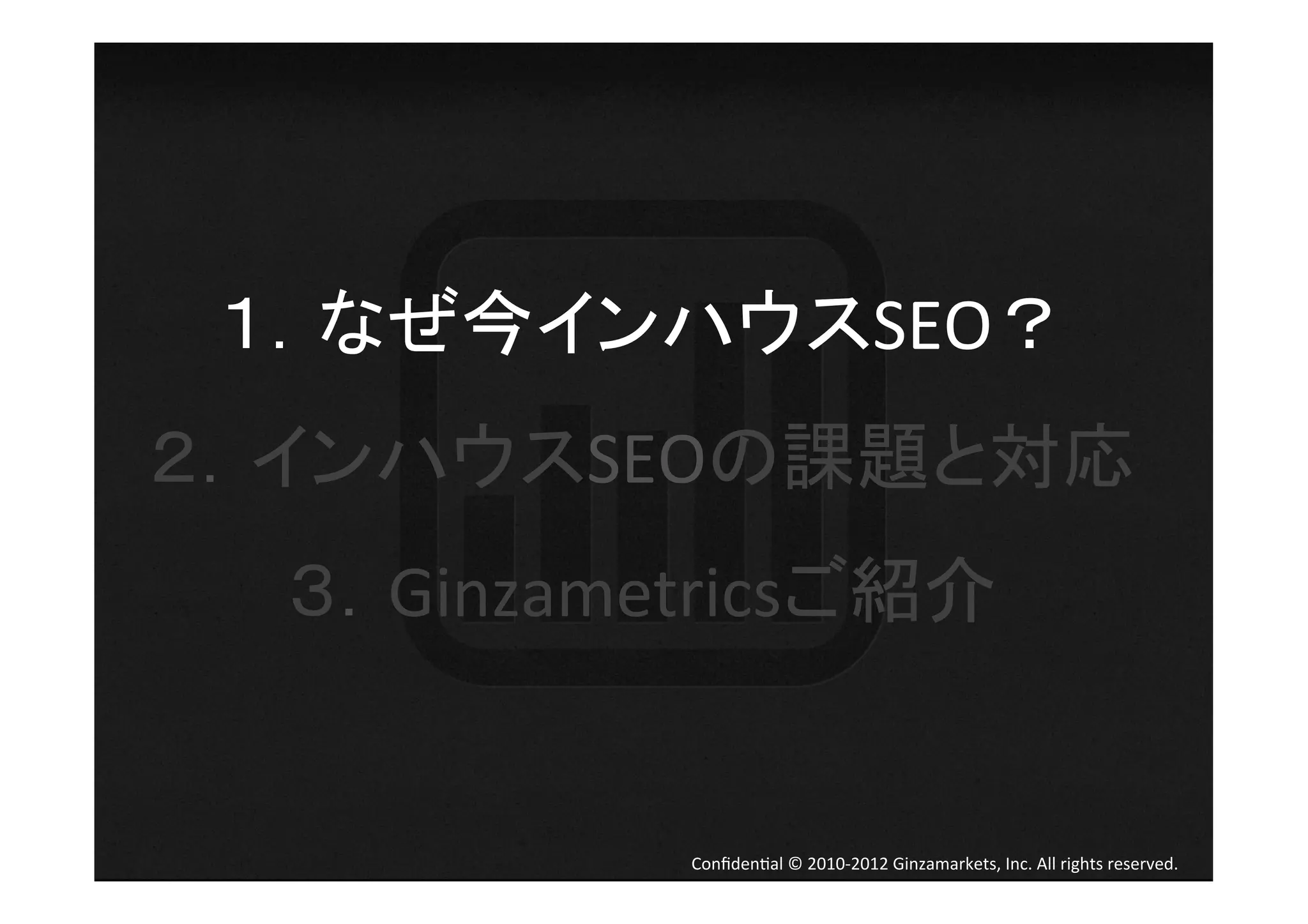 １．なぜ今インハウスSEO？	
  
２．インハウスSEOの課題と対応	
  
  ３．Ginzametricsご紹介	
  


             Conﬁden4al	
  ©	
  2010-­‐2012	
  Ginzamarkets,	
  Inc.	
  All	
  rights	
  reserved.	
 