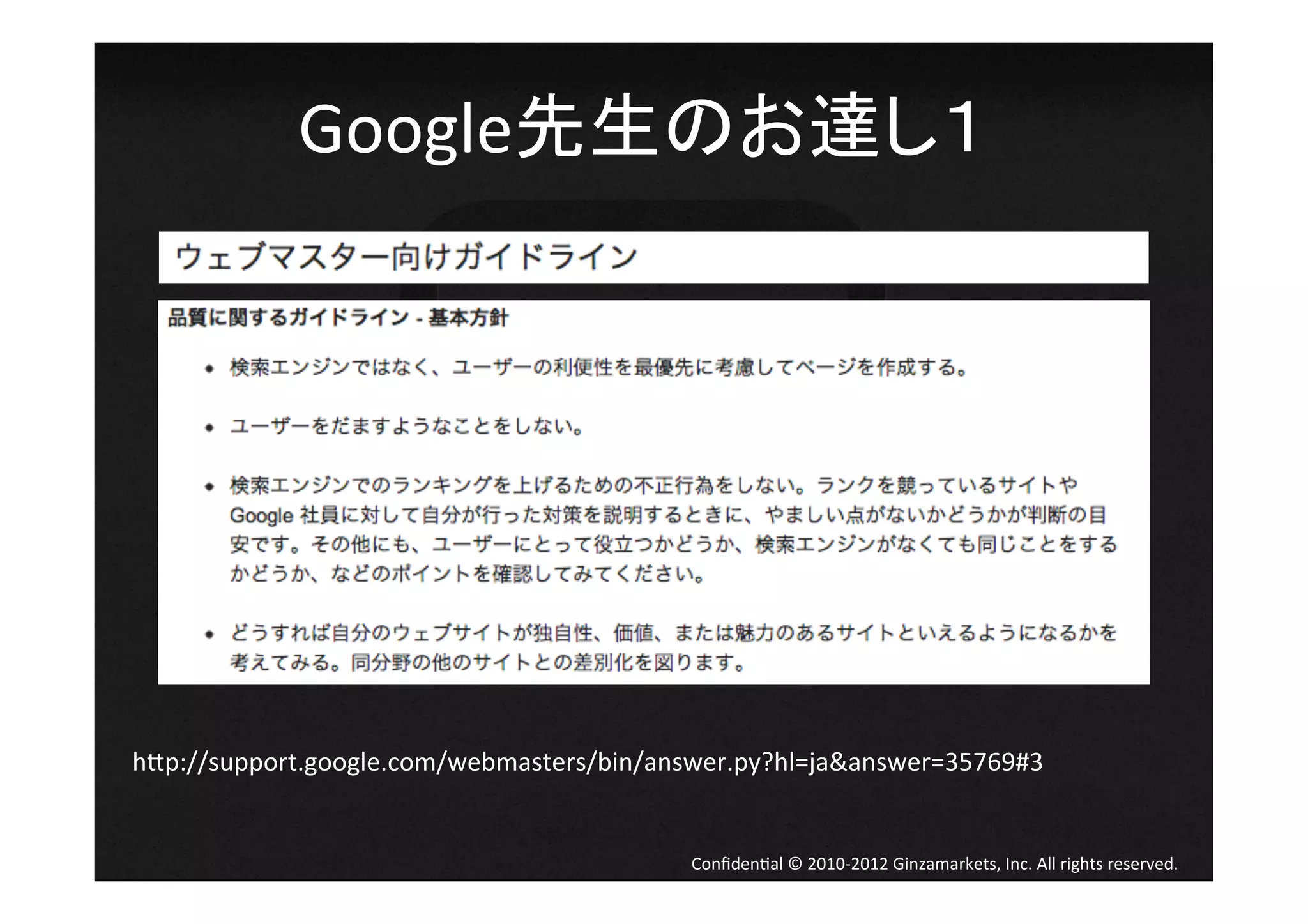 Google先生のお達し１	
  




h[p://support.google.com/webmasters/bin/answer.py?hl=ja&answer=35769#3	


                                           Conﬁden4al	
  ©	
  2010-­‐2012	
  Ginzamarkets,	
  Inc.	
  All	
  rights	
  reserved.	
 