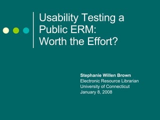 Usability Testing a Public ERM:  Worth the Effort? Stephanie Willen Brown Electronic Resource Librarian University of Connecticut  January 8, 2008 