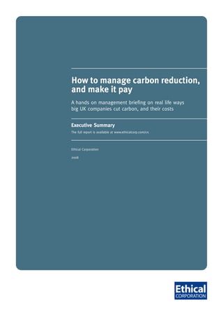 How to manage carbon reduction,
            and make it pay
            A hands on management briefing on real life ways
            big UK companies cut carbon, and their costs


            Executive Summary
            The full report is available at www.ethicalcorp.com/crc




            Ethical Corporation

            2008




June 2008
 