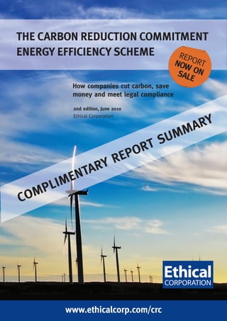 THE CARBON REDUCTION COMMITMENT
ENERGY EFFICIENCY SCHEME   REP
                                            NOW ORT
                                             SAL ON
                                                E
         How companies cut carbon, save
         money and meet legal compliance

         2nd edition, June 2010
         Ethical Corporation

                                                  A RY
                                          SU MM
                                  PO RT
                 RE
             ARY
          ENT
      LIM
CO MP




        www.ethicalcorp.com/crc
 