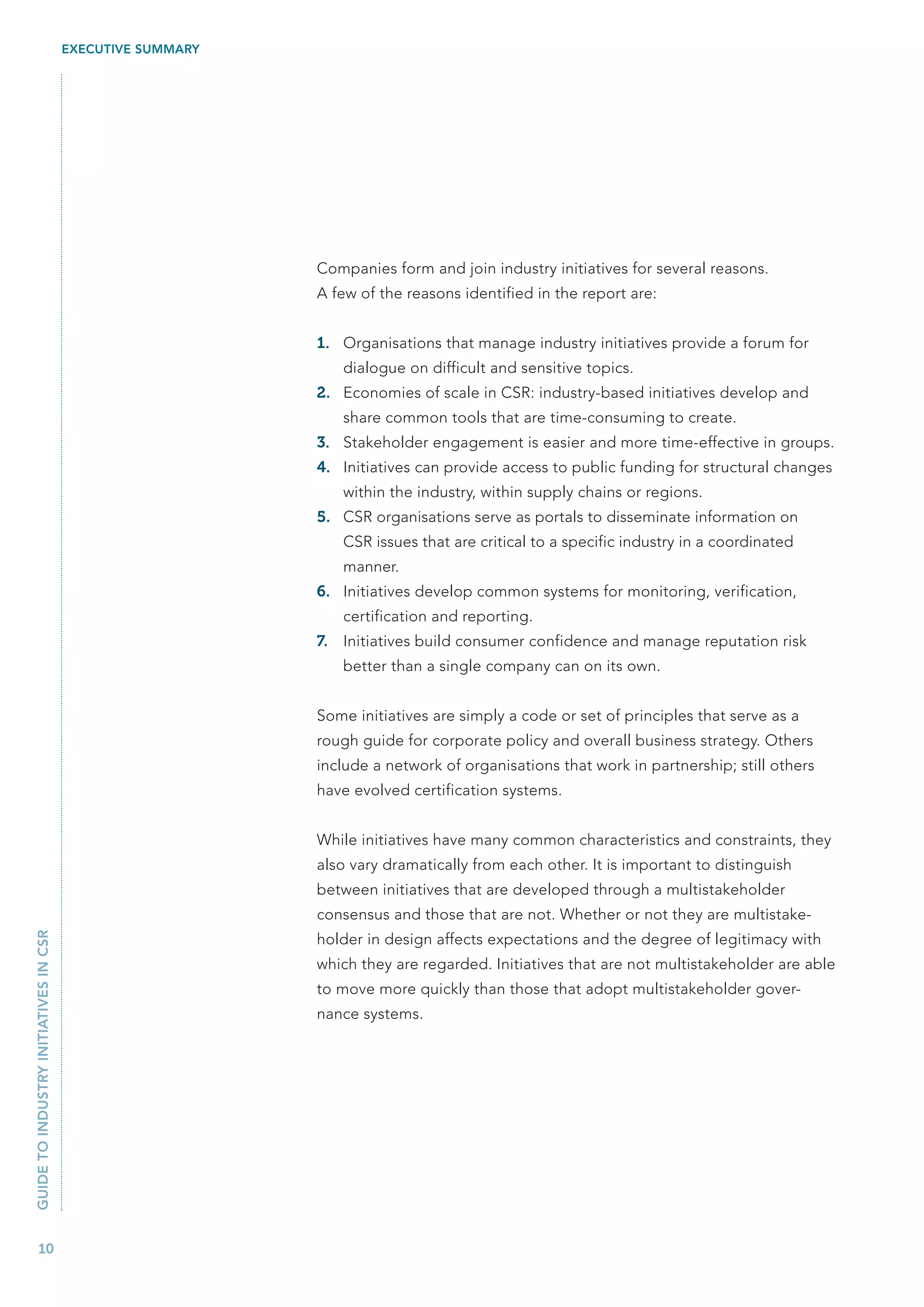 EXECUTIVE SUMMARY




                                                           Companies form and join industry initiatives for several reasons.
                                                           A few of the reasons identified in the report are:


                                                           1. Organisations that manage industry initiatives provide a forum for
                                                                dialogue on difficult and sensitive topics.
                                                           2. Economies of scale in CSR: industry-based initiatives develop and
                                                                share common tools that are time-consuming to create.
                                                           3. Stakeholder engagement is easier and more time-effective in groups.
                                                           4. Initiatives can provide access to public funding for structural changes
                                                                within the industry, within supply chains or regions.
                                                           5. CSR organisations serve as portals to disseminate information on
                                                                CSR issues that are critical to a specific industry in a coordinated
                                                                manner.
                                                           6. Initiatives develop common systems for monitoring, verification,
                                                                certification and reporting.
                                                           7.   Initiatives build consumer confidence and manage reputation risk
                                                                better than a single company can on its own.


                                                           Some initiatives are simply a code or set of principles that serve as a
                                                           rough guide for corporate policy and overall business strategy. Others
                                                           include a network of organisations that work in partnership; still others
                                                           have evolved certification systems.


                                                           While initiatives have many common characteristics and constraints, they
                                                           also vary dramatically from each other. It is important to distinguish
                                                           between initiatives that are developed through a multistakeholder
                                                           consensus and those that are not. Whether or not they are multistake-
GUIDE TO INDUSTRY INITIATIVES IN CSR




                                                           holder in design affects expectations and the degree of legitimacy with
                                                           which they are regarded. Initiatives that are not multistakeholder are able
                                                           to move more quickly than those that adopt multistakeholder gover-
                                                           nance systems.




   10
 