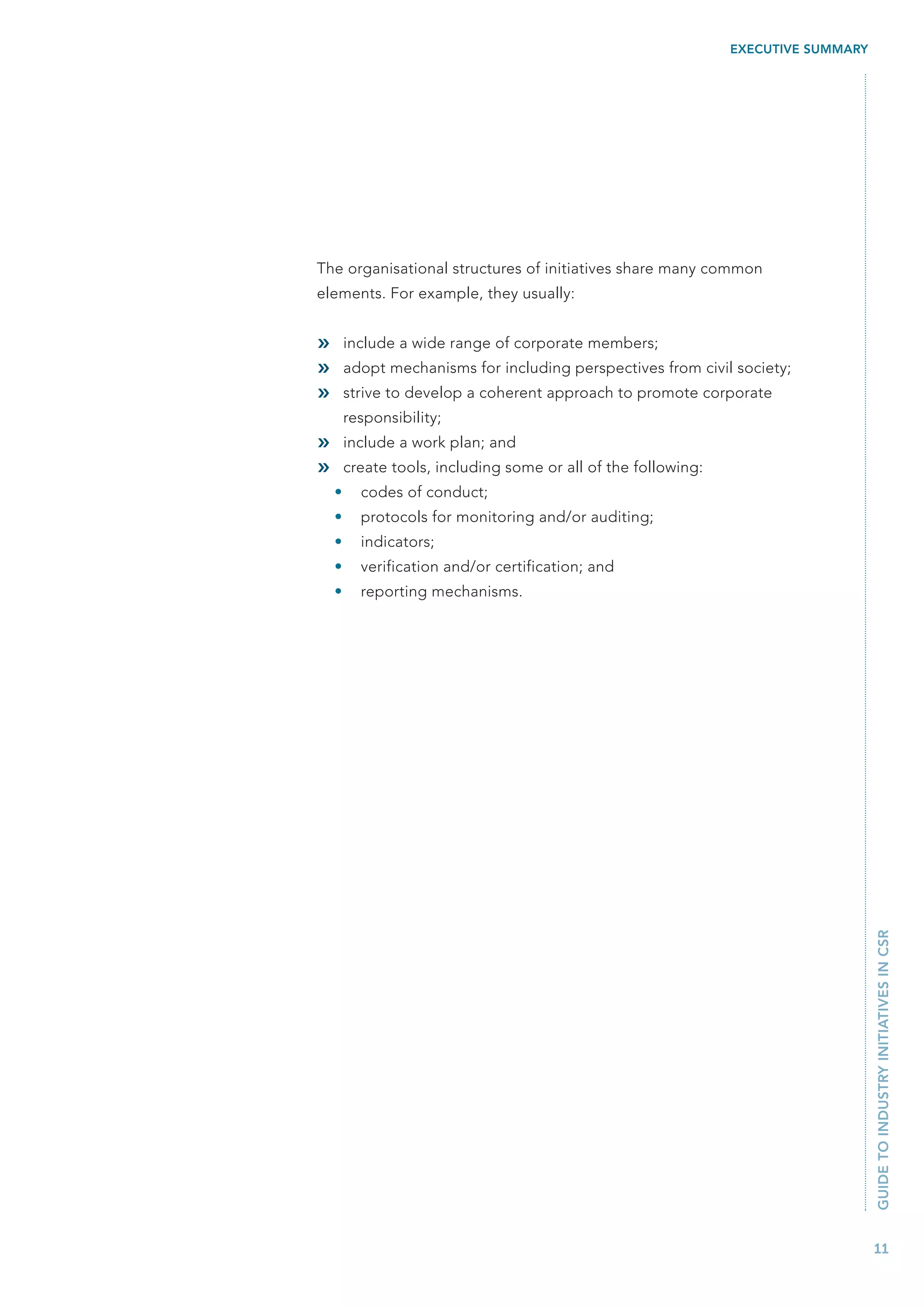 EXECUTIVE SUMMARY




The organisational structures of initiatives share many common
elements. For example, they usually:


»       include a wide range of corporate members;
»       adopt mechanisms for including perspectives from civil society;
»       strive to develop a coherent approach to promote corporate
        responsibility;
»       include a work plan; and
»       create tools, including some or all of the following:
    •     codes of conduct;
    •     protocols for monitoring and/or auditing;
    •     indicators;
    •     verification and/or certification; and
    •     reporting mechanisms.




                                                                                    GUIDE TO INDUSTRY INITIATIVES IN CSR




                                                                                    11
 