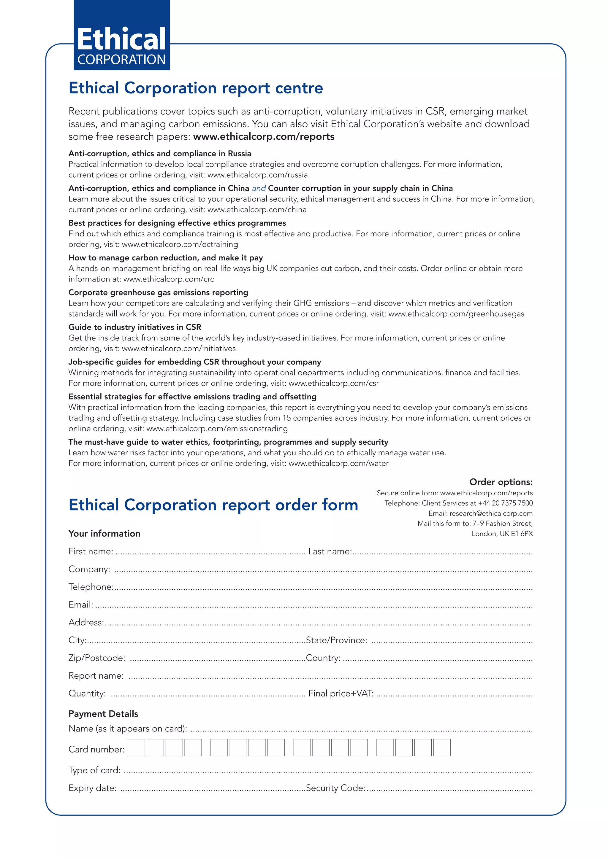 Ethical Corporation report centre
Recent publications cover topics such as anti-corruption, voluntary initiatives in CSR, emerging market
issues, and managing carbon emissions. You can also visit Ethical Corporation’s website and download
some free research papers: www.ethicalcorp.com/reports
Anti-corruption, ethics and compliance in Russia
Practical information to develop local compliance strategies and overcome corruption challenges. For more information,
current prices or online ordering, visit: www.ethicalcorp.com/russia
Anti-corruption, ethics and compliance in China and Counter corruption in your supply chain in China
Learn more about the issues critical to your operational security, ethical management and success in China. For more information,
current prices or online ordering, visit: www.ethicalcorp.com/china
Best practices for designing effective ethics programmes
Find out which ethics and compliance training is most effective and productive. For more information, current prices or online
ordering, visit: www.ethicalcorp.com/ectraining
How to manage carbon reduction, and make it pay
A hands-on management briefing on real-life ways big UK companies cut carbon, and their costs. Order online or obtain more
information at: www.ethicalcorp.com/crc
Corporate greenhouse gas emissions reporting
Learn how your competitors are calculating and verifying their GHG emissions – and discover which metrics and verification
standards will work for you. For more information, current prices or online ordering, visit: www.ethicalcorp.com/greenhousegas
Guide to industry initiatives in CSR
Get the inside track from some of the world’s key industry-based initiatives. For more information, current prices or online
ordering, visit: www.ethicalcorp.com/initiatives
Job-specific guides for embedding CSR throughout your company
Winning methods for integrating sustainability into operational departments including communications, finance and facilities.
For more information, current prices or online ordering, visit: www.ethicalcorp.com/csr
Essential strategies for effective emissions trading and offsetting
With practical information from the leading companies, this report is everything you need to develop your company’s emissions
trading and offsetting strategy. Including case studies from 15 companies across industry. For more information, current prices or
online ordering, visit: www.ethicalcorp.com/emissionstrading
The must-have guide to water ethics, footprinting, programmes and supply security
Learn how water risks factor into your operations, and what you should do to ethically manage water use.
For more information, current prices or online ordering, visit: www.ethicalcorp.com/water

                                                                                                                                                                    Order options:
                                                                                                                              Secure online form: www.ethicalcorp.com/reports

Ethical Corporation report order form                                                                                           Telephone: Client Services at +44 20 7375 7500
                                                                                                                                              Email: research@ethicalcorp.com
                                                                                                                                          Mail this form to: 7–9 Fashion Street,
Your information                                                                                                                                            London, UK E1 6PX

First name: ................................................................................ Last name:............................................................................
Company: ................................................................................................................................................................................
Telephone:................................................................................................................................................................................
Email: ........................................................................................................................................................................................
Address:....................................................................................................................................................................................
City:............................................................................................State/Province: ....................................................................
Zip/Postcode: ..........................................................................Country: ................................................................................
Report name: ..........................................................................................................................................................................
Quantity: .................................................................................. Final price+VAT: ..................................................................

Payment Details
Name (as it appears on card): ................................................................................................................................................

Card number:            IIII I III III I IIII
Type of card: ............................................................................................................................................................................
Expiry date: ..............................................................................Security Code:......................................................................
 