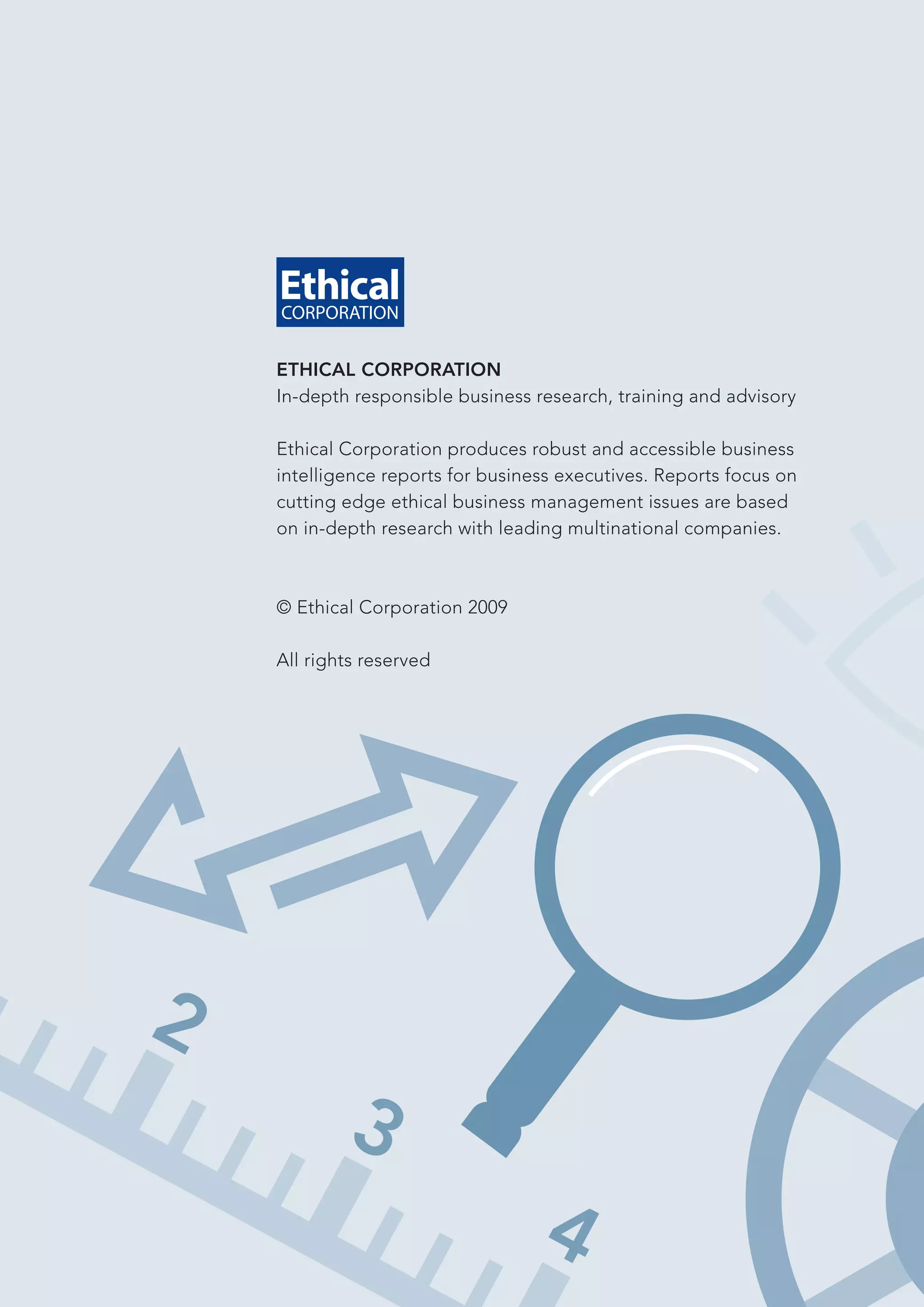 ETHICAL CORPORATION
In-depth responsible business research, training and advisory

Ethical Corporation produces robust and accessible business
intelligence reports for business executives. Reports focus on
cutting edge ethical business management issues are based
on in-depth research with leading multinational companies.



© Ethical Corporation 2009

All rights reserved
 